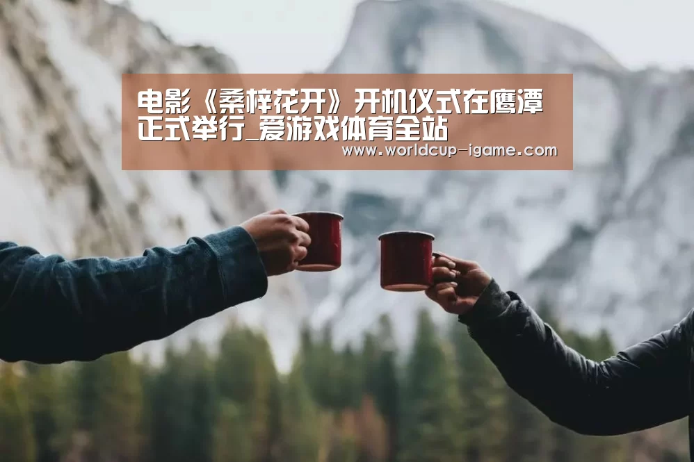 电影《桑梓花开》开机仪式在鹰潭正式举行_爱游戏体育全站(图1) 体育手机端APP